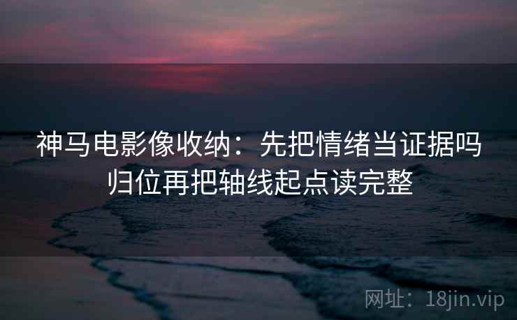 神马电影像收纳：先把情绪当证据吗归位再把轴线起点读完整