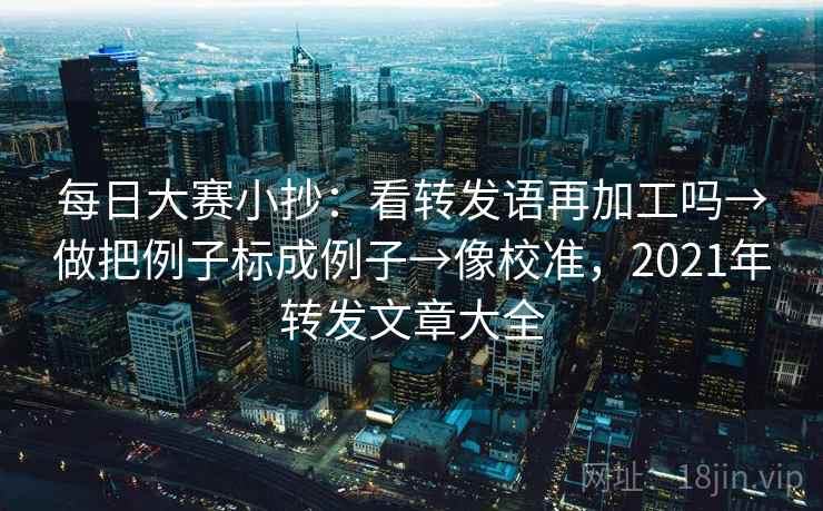 每日大赛小抄：看转发语再加工吗→做把例子标成例子→像校准，2021年转发文章大全