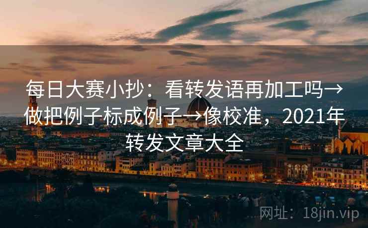 每日大赛小抄：看转发语再加工吗→做把例子标成例子→像校准，2021年转发文章大全