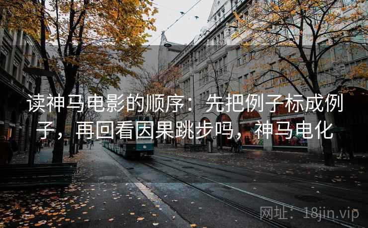 读神马电影的顺序：先把例子标成例子，再回看因果跳步吗，神马电化