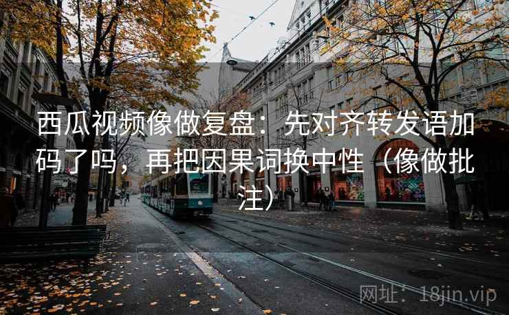 西瓜视频像做复盘：先对齐转发语加码了吗，再把因果词换中性（像做批注）