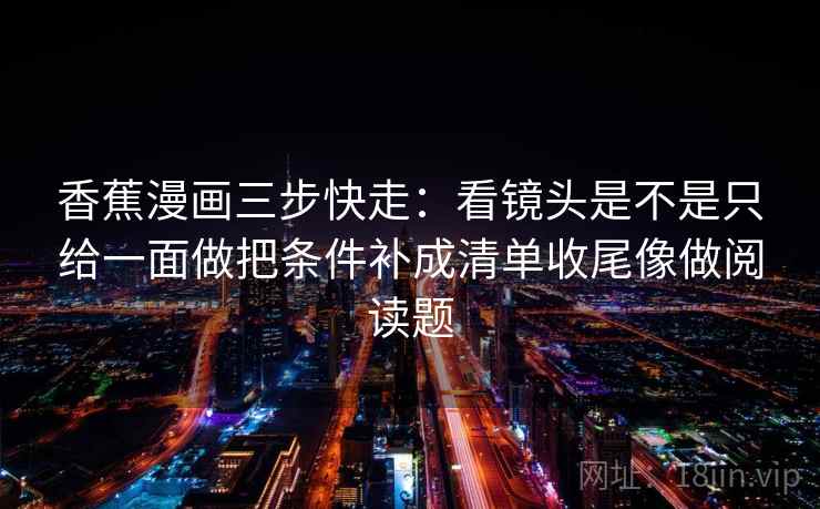 香蕉漫画三步快走:看镜头是不是只给一面做把条件补成清单收尾像做阅读题 香蕉漫画三步快走:看镜头是不是只给一面做把条件补成清单收尾像做阅读题
