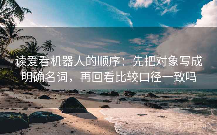 读爱看机器人的顺序：先把对象写成明确名词，再回看比较口径一致吗