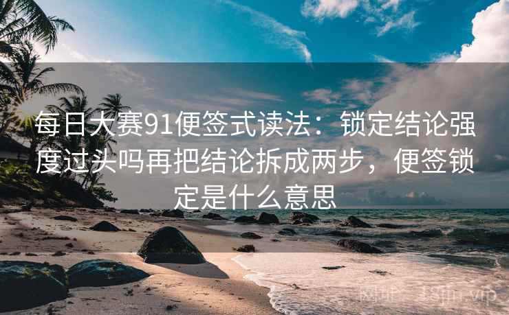 每日大赛91便签式读法：锁定结论强度过头吗再把结论拆成两步，便签锁定是什么意思