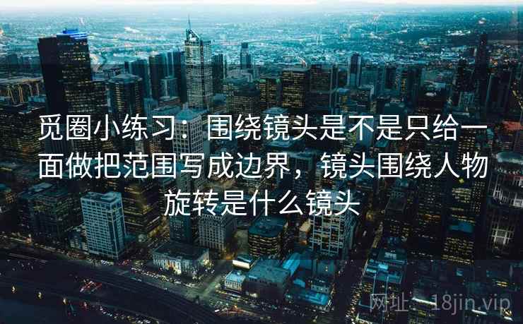 觅圈小练习：围绕镜头是不是只给一面做把范围写成边界，镜头围绕人物旋转是什么镜头