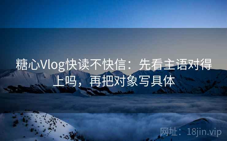 糖心Vlog快读不快信：先看主语对得上吗，再把对象写具体