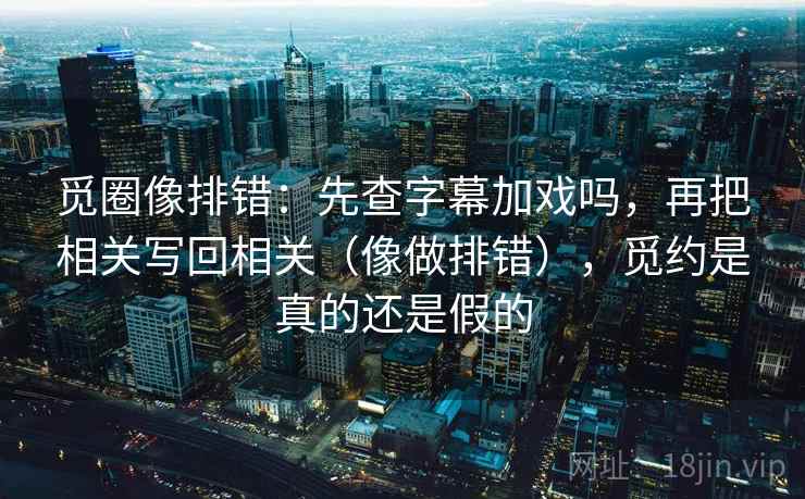 觅圈像排错：先查字幕加戏吗，再把相关写回相关（像做排错），觅约是真的还是假的