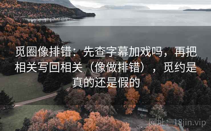 觅圈像排错：先查字幕加戏吗，再把相关写回相关（像做排错），觅约是真的还是假的