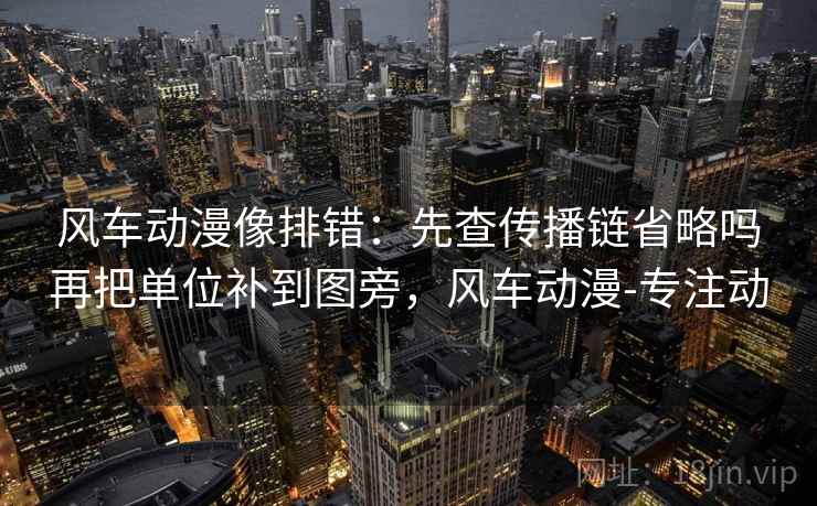 风车动漫像排错：先查传播链省略吗再把单位补到图旁，风车动漫-专注动