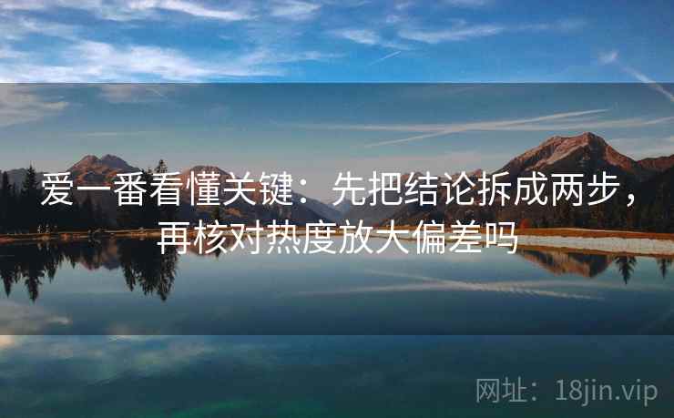 爱一番看懂关键：先把结论拆成两步，再核对热度放大偏差吗