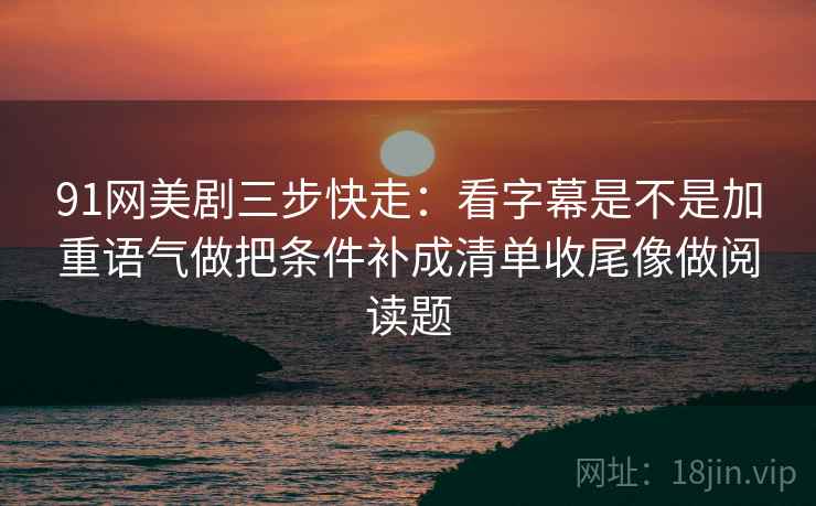 91网美剧三步快走：看字幕是不是加重语气做把条件补成清单收尾像做阅读题