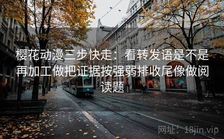 樱花动漫三步快走：看转发语是不是再加工做把证据按强弱排收尾像做阅读题
