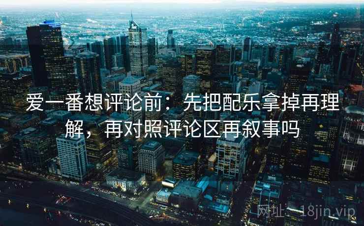 爱一番想评论前：先把配乐拿掉再理解，再对照评论区再叙事吗