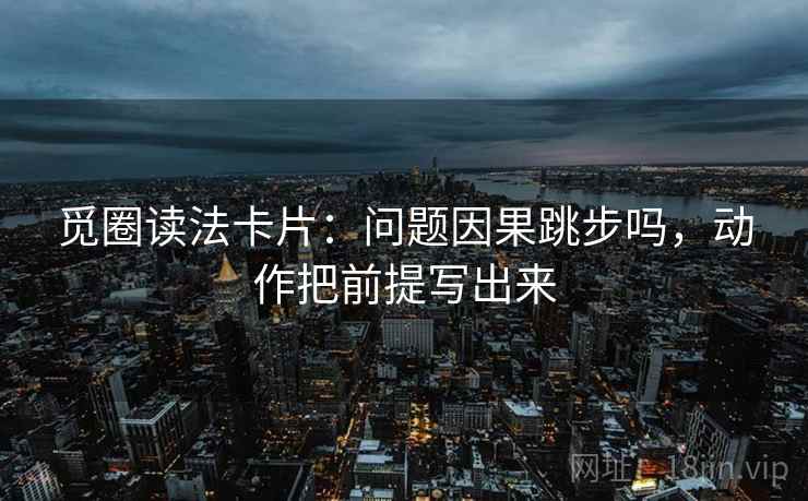 觅圈读法卡片：问题因果跳步吗，动作把前提写出来