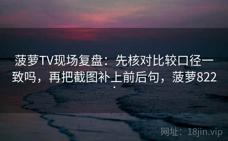 菠萝TV现场复盘：先核对比较口径一致吗，再把截图补上前后句，菠萝822.