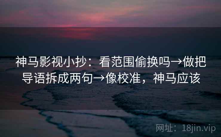 神马影视小抄：看范围偷换吗→做把导语拆成两句→像校准，神马应该