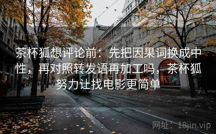 茶杯狐想评论前：先把因果词换成中性，再对照转发语再加工吗，茶杯狐努力让找电影更简单