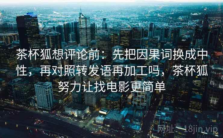 茶杯狐想评论前：先把因果词换成中性，再对照转发语再加工吗，茶杯狐努力让找电影更简单