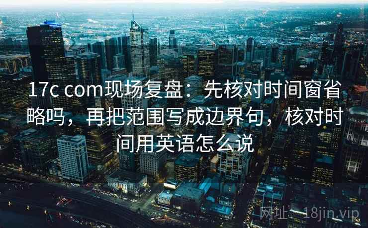 17c com现场复盘：先核对时间窗省略吗，再把范围写成边界句，核对时间用英语怎么说