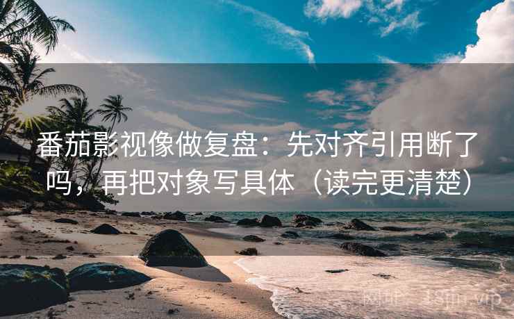 番茄影视像做复盘：先对齐引用断了吗，再把对象写具体（读完更清楚）