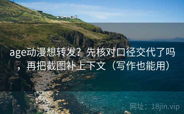 age动漫想转发？先核对口径交代了吗，再把截图补上下文（写作也能用）