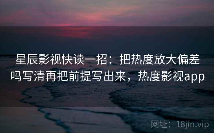 星辰影视快读一招：把热度放大偏差吗写清再把前提写出来，热度影视app