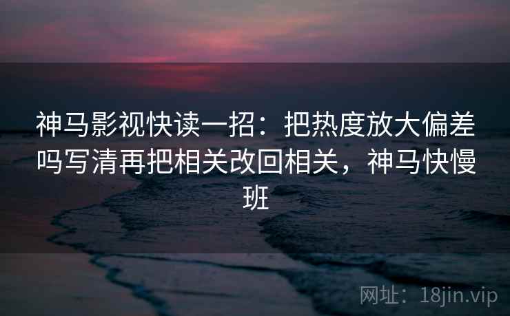 神马影视快读一招：把热度放大偏差吗写清再把相关改回相关，神马快慢班