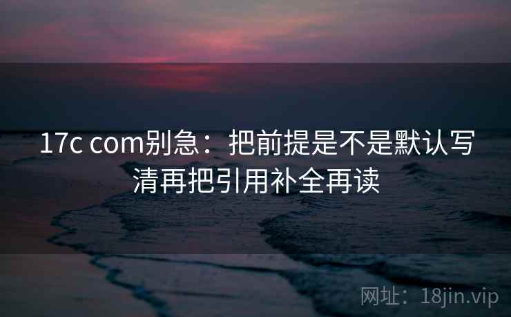17c com别急：把前提是不是默认写清再把引用补全再读