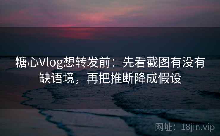 糖心Vlog想转发前：先看截图有没有缺语境，再把推断降成假设