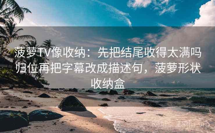 菠萝TV像收纳：先把结尾收得太满吗归位再把字幕改成描述句，菠萝形状收纳盒
