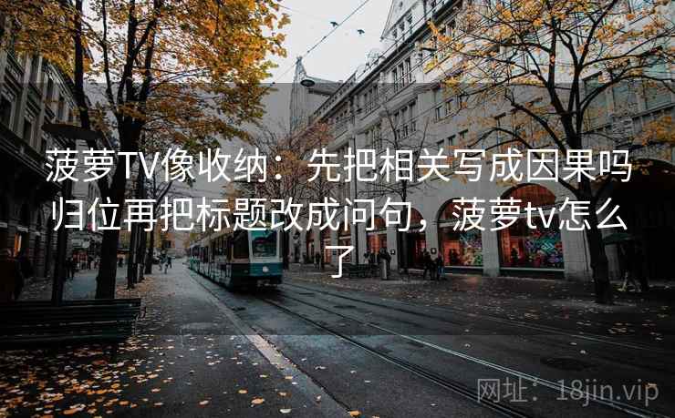 菠萝TV像收纳：先把相关写成因果吗归位再把标题改成问句，菠萝tv怎么了