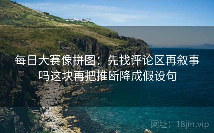 每日大赛像拼图：先找评论区再叙事吗这块再把推断降成假设句