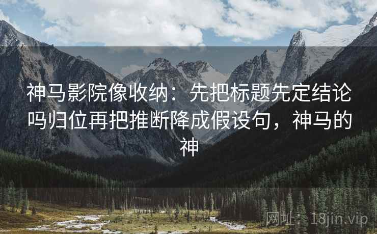 神马影院像收纳：先把标题先定结论吗归位再把推断降成假设句，神马的神