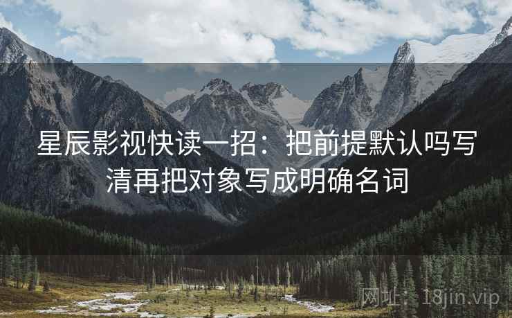 星辰影视快读一招：把前提默认吗写清再把对象写成明确名词
