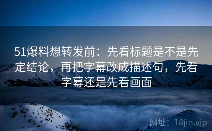 51爆料想转发前：先看标题是不是先定结论，再把字幕改成描述句，先看字幕还是先看画面