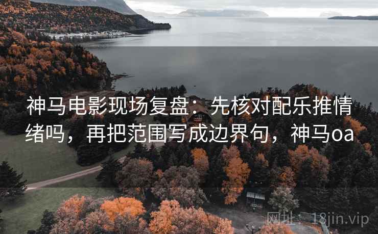 神马电影现场复盘：先核对配乐推情绪吗，再把范围写成边界句，神马oa