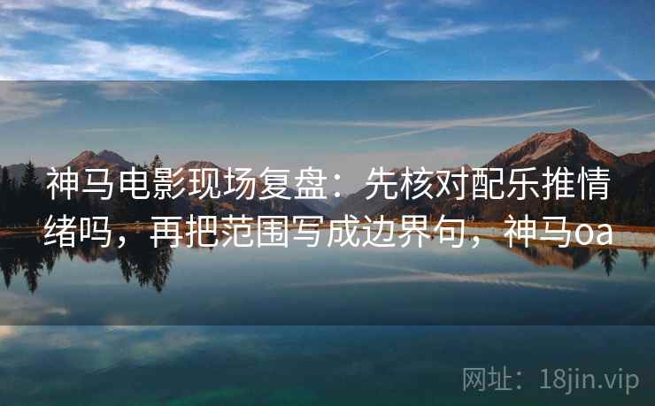 神马电影现场复盘：先核对配乐推情绪吗，再把范围写成边界句，神马oa