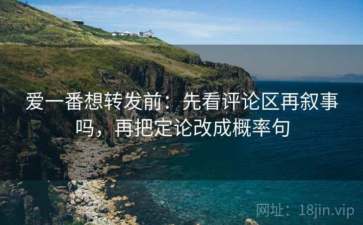 爱一番想转发前：先看评论区再叙事吗，再把定论改成概率句