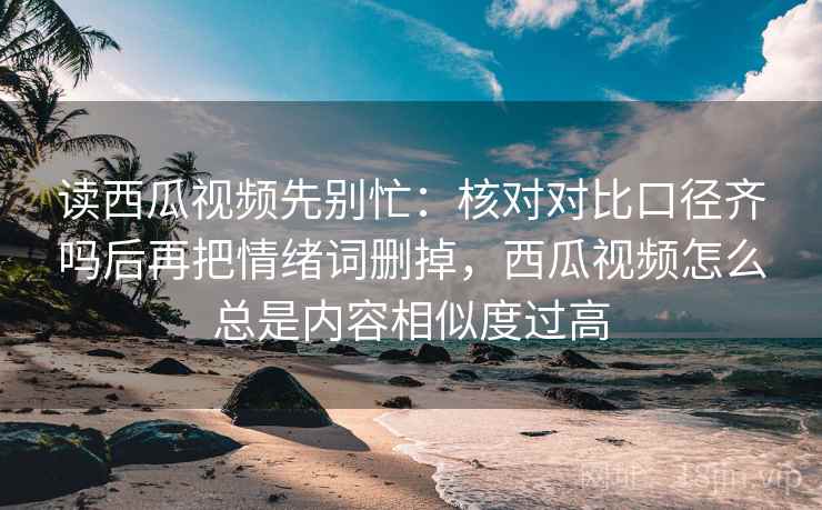 读西瓜视频先别忙：核对对比口径齐吗后再把情绪词删掉，西瓜视频怎么总是内容相似度过高