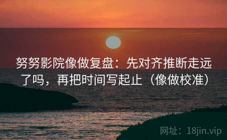 努努影院像做复盘：先对齐推断走远了吗，再把时间写起止（像做校准）