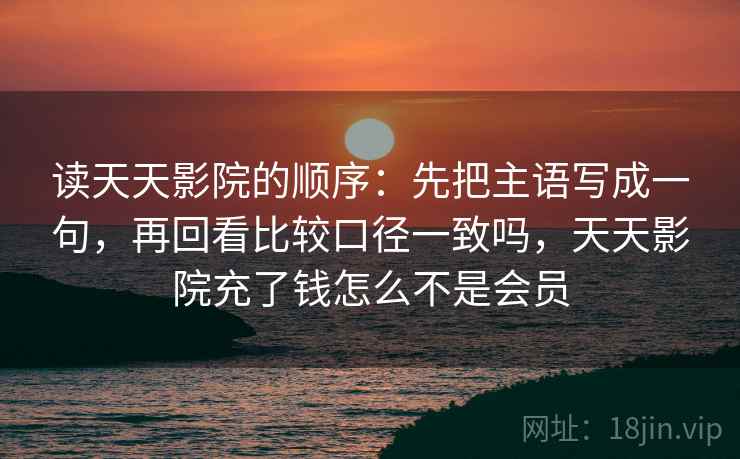 读天天影院的顺序：先把主语写成一句，再回看比较口径一致吗，天天影院充了钱怎么不是会员