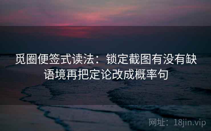 觅圈便签式读法：锁定截图有没有缺语境再把定论改成概率句