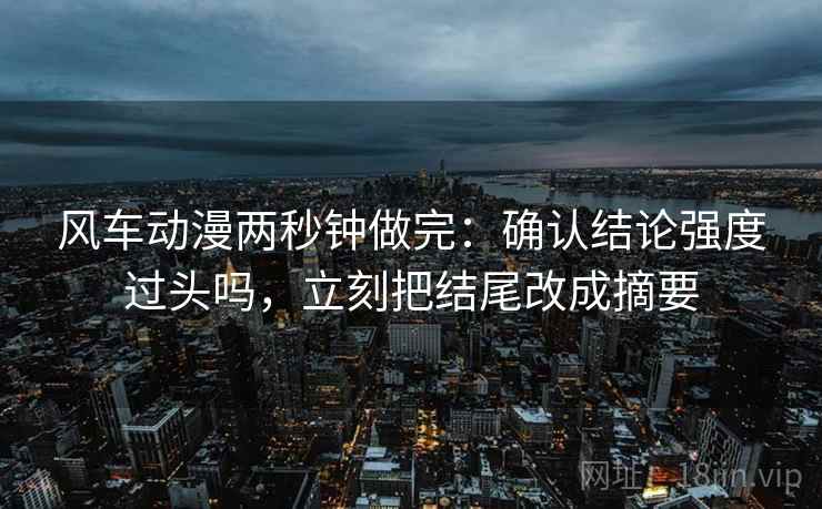 风车动漫两秒钟做完：确认结论强度过头吗，立刻把结尾改成摘要