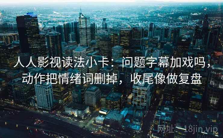 人人影视读法小卡：问题字幕加戏吗，动作把情绪词删掉，收尾像做复盘