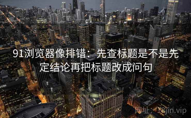 91浏览器像排错：先查标题是不是先定结论再把标题改成问句