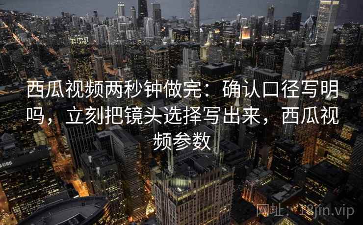 西瓜视频两秒钟做完：确认口径写明吗，立刻把镜头选择写出来，西瓜视频参数