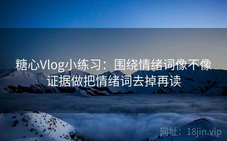 糖心Vlog小练习：围绕情绪词像不像证据做把情绪词去掉再读