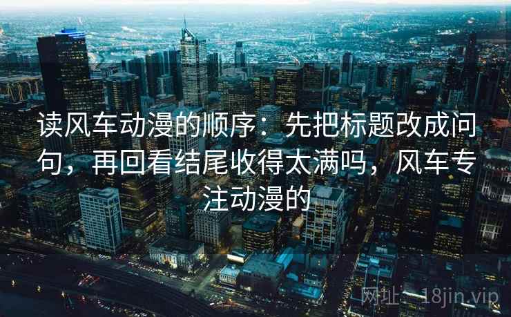 读风车动漫的顺序：先把标题改成问句，再回看结尾收得太满吗，风车专注动漫的