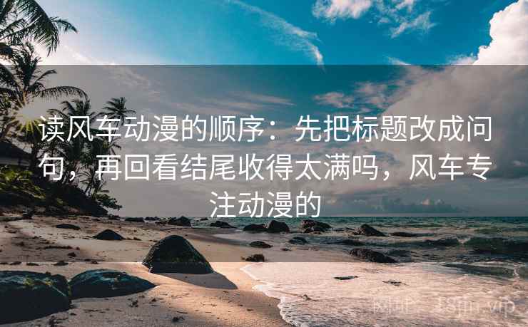 读风车动漫的顺序：先把标题改成问句，再回看结尾收得太满吗，风车专注动漫的