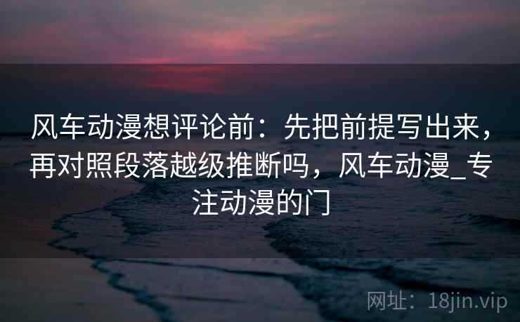 风车动漫想评论前：先把前提写出来，再对照段落越级推断吗，风车动漫_专注动漫的门